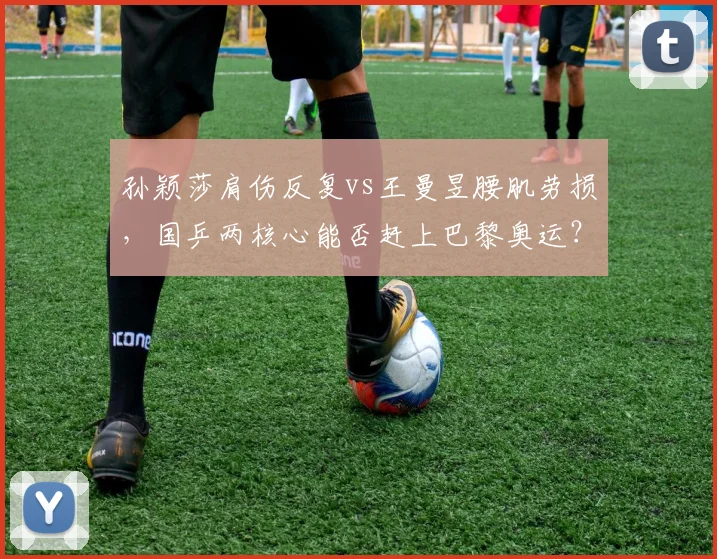 孙颖莎肩伤反复vs王曼昱腰肌劳损，国乒两核心能否赶上巴黎奥运？